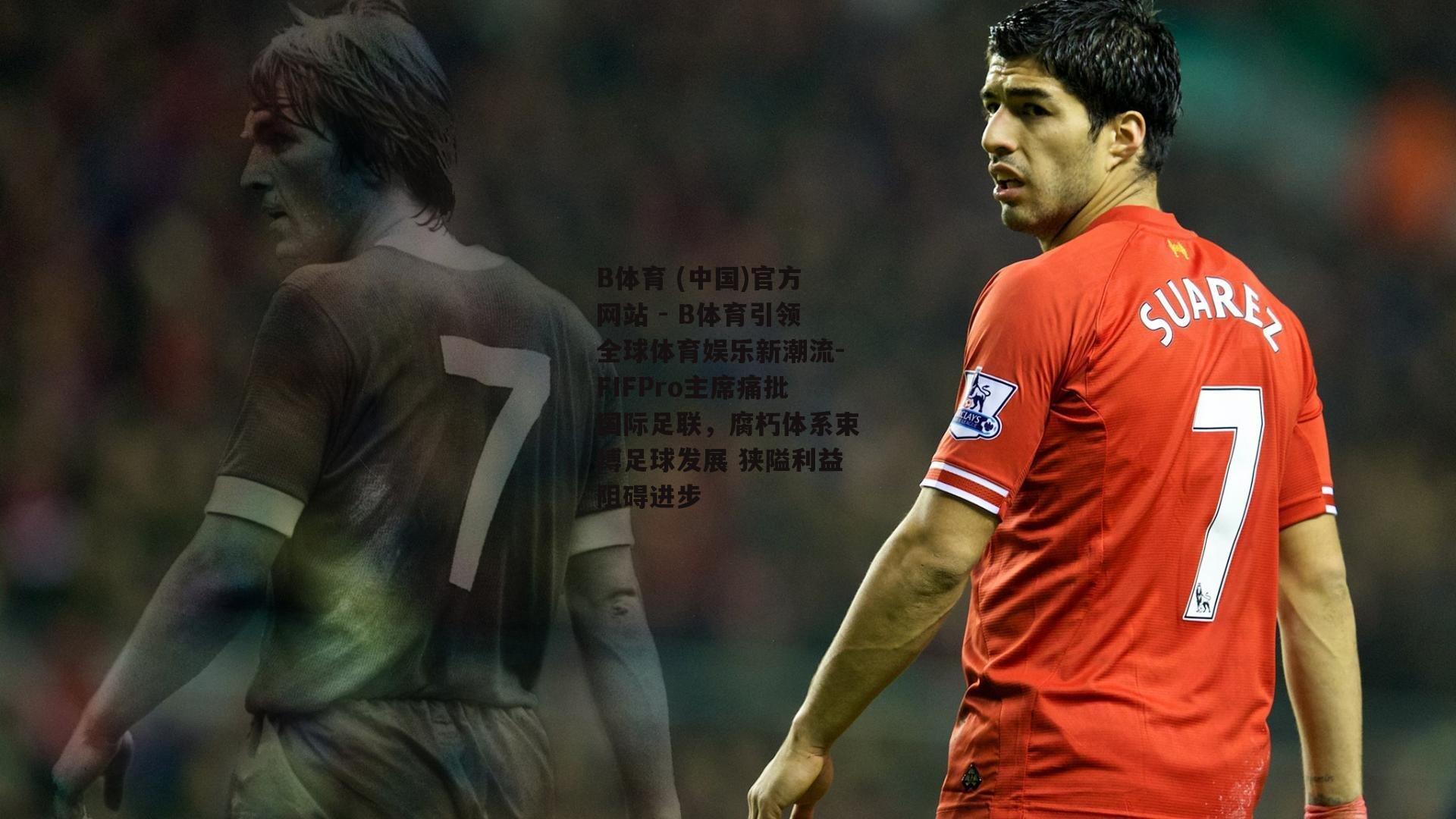 FIFPro主席痛批国际足联，腐朽体系束缚足球发展 狭隘利益阻碍进步